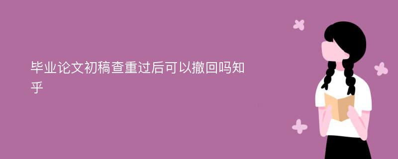 毕业论文初稿查重过后可以撤回吗知乎